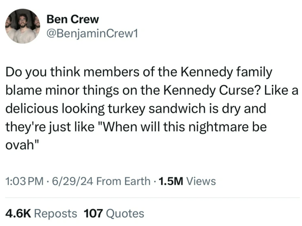 screenshot - Ben Crew Do you think members of the Kennedy family blame minor things on the Kennedy Curse? a delicious looking turkey sandwich is dry and they're just "When will this nightmare be ovah" 62924 From Earth 1.5M Views Reposts 107 Quotes